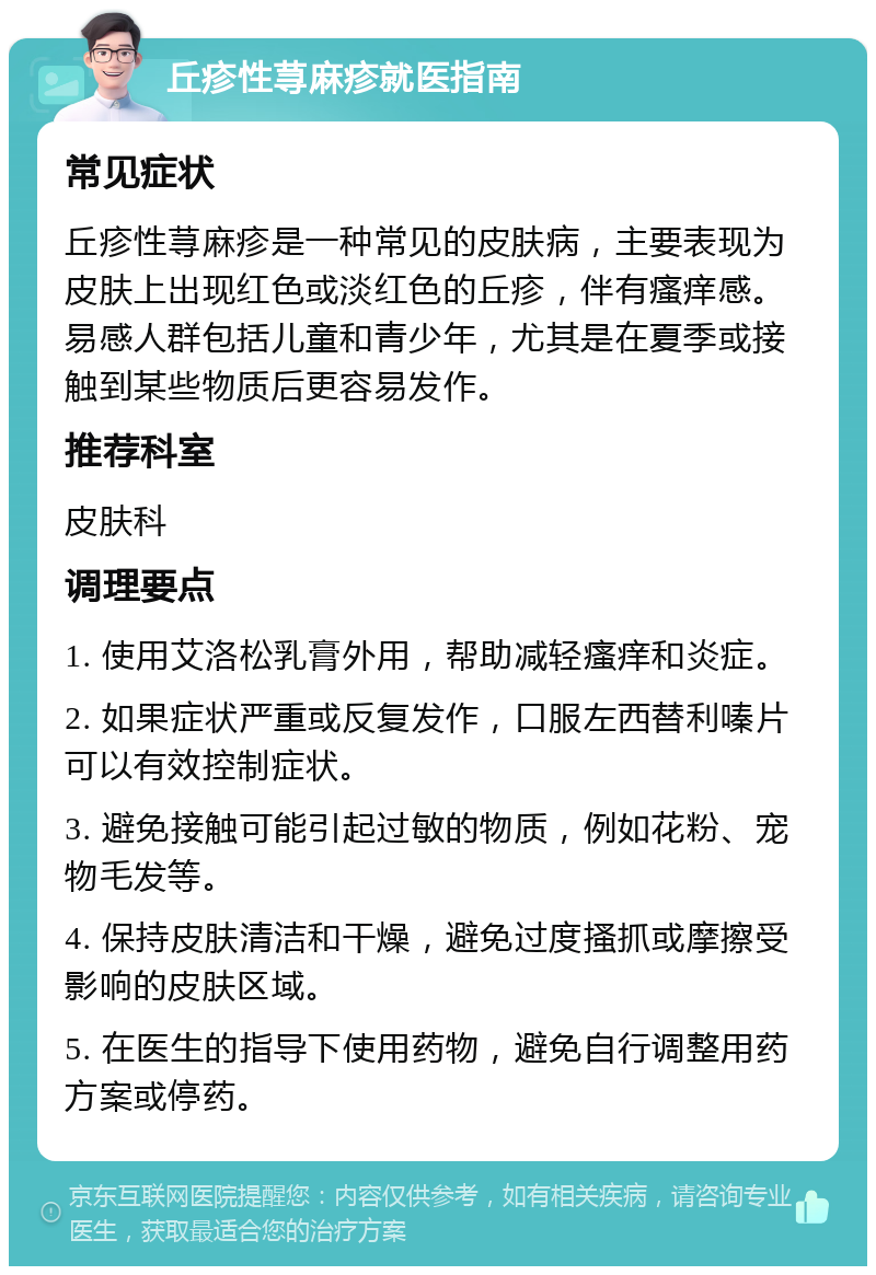 丘疹性荨麻疹就医指南 常见症状 丘疹性荨麻疹是一种常见的皮肤病，主要表现为皮肤上出现红色或淡红色的丘疹，伴有瘙痒感。易感人群包括儿童和青少年，尤其是在夏季或接触到某些物质后更容易发作。 推荐科室 皮肤科 调理要点 1. 使用艾洛松乳膏外用，帮助减轻瘙痒和炎症。 2. 如果症状严重或反复发作，口服左西替利嗪片可以有效控制症状。 3. 避免接触可能引起过敏的物质，例如花粉、宠物毛发等。 4. 保持皮肤清洁和干燥，避免过度搔抓或摩擦受影响的皮肤区域。 5. 在医生的指导下使用药物，避免自行调整用药方案或停药。