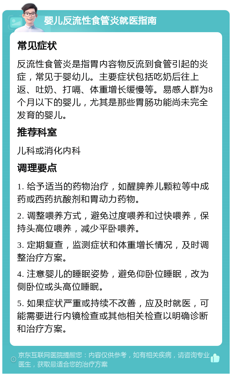 婴儿反流性食管炎就医指南 常见症状 反流性食管炎是指胃内容物反流到食管引起的炎症，常见于婴幼儿。主要症状包括吃奶后往上返、吐奶、打嗝、体重增长缓慢等。易感人群为8个月以下的婴儿，尤其是那些胃肠功能尚未完全发育的婴儿。 推荐科室 儿科或消化内科 调理要点 1. 给予适当的药物治疗，如醒脾养儿颗粒等中成药或西药抗酸剂和胃动力药物。 2. 调整喂养方式，避免过度喂养和过快喂养，保持头高位喂养，减少平卧喂养。 3. 定期复查，监测症状和体重增长情况，及时调整治疗方案。 4. 注意婴儿的睡眠姿势，避免仰卧位睡眠，改为侧卧位或头高位睡眠。 5. 如果症状严重或持续不改善，应及时就医，可能需要进行内镜检查或其他相关检查以明确诊断和治疗方案。