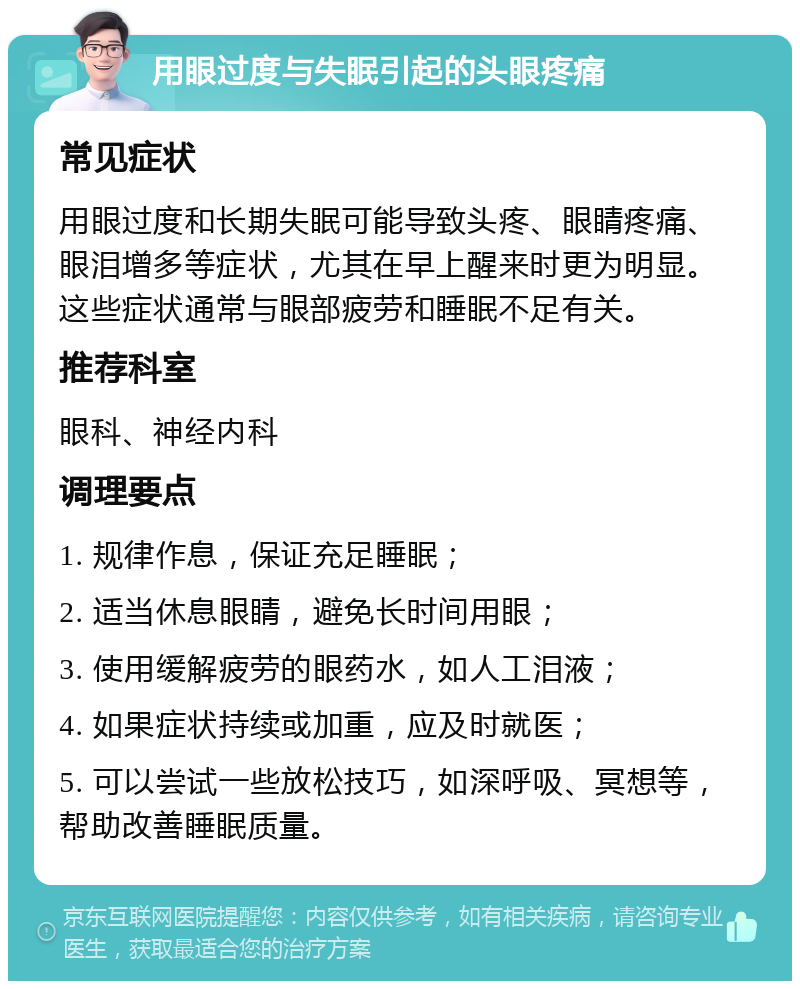 用眼过度与失眠引起的头眼疼痛 常见症状 用眼过度和长期失眠可能导致头疼、眼睛疼痛、眼泪增多等症状，尤其在早上醒来时更为明显。这些症状通常与眼部疲劳和睡眠不足有关。 推荐科室 眼科、神经内科 调理要点 1. 规律作息，保证充足睡眠； 2. 适当休息眼睛，避免长时间用眼； 3. 使用缓解疲劳的眼药水，如人工泪液； 4. 如果症状持续或加重，应及时就医； 5. 可以尝试一些放松技巧，如深呼吸、冥想等，帮助改善睡眠质量。