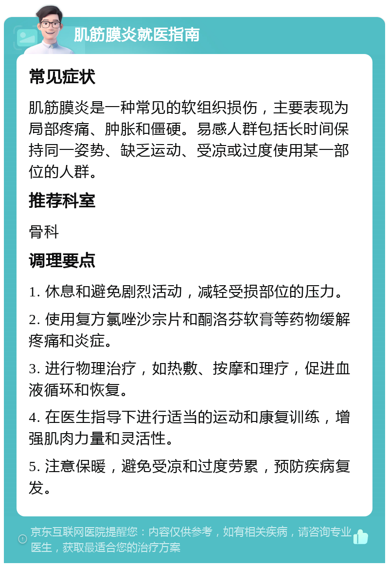 肌筋膜炎就医指南 常见症状 肌筋膜炎是一种常见的软组织损伤，主要表现为局部疼痛、肿胀和僵硬。易感人群包括长时间保持同一姿势、缺乏运动、受凉或过度使用某一部位的人群。 推荐科室 骨科 调理要点 1. 休息和避免剧烈活动，减轻受损部位的压力。 2. 使用复方氯唑沙宗片和酮洛芬软膏等药物缓解疼痛和炎症。 3. 进行物理治疗，如热敷、按摩和理疗，促进血液循环和恢复。 4. 在医生指导下进行适当的运动和康复训练，增强肌肉力量和灵活性。 5. 注意保暖，避免受凉和过度劳累，预防疾病复发。