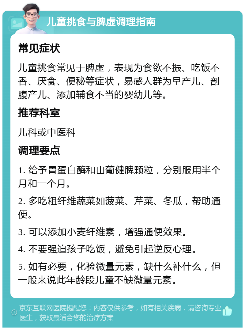 儿童挑食与脾虚调理指南 常见症状 儿童挑食常见于脾虚，表现为食欲不振、吃饭不香、厌食、便秘等症状，易感人群为早产儿、剖腹产儿、添加辅食不当的婴幼儿等。 推荐科室 儿科或中医科 调理要点 1. 给予胃蛋白酶和山葡健脾颗粒，分别服用半个月和一个月。 2. 多吃粗纤维蔬菜如菠菜、芹菜、冬瓜，帮助通便。 3. 可以添加小麦纤维素，增强通便效果。 4. 不要强迫孩子吃饭，避免引起逆反心理。 5. 如有必要，化验微量元素，缺什么补什么，但一般来说此年龄段儿童不缺微量元素。