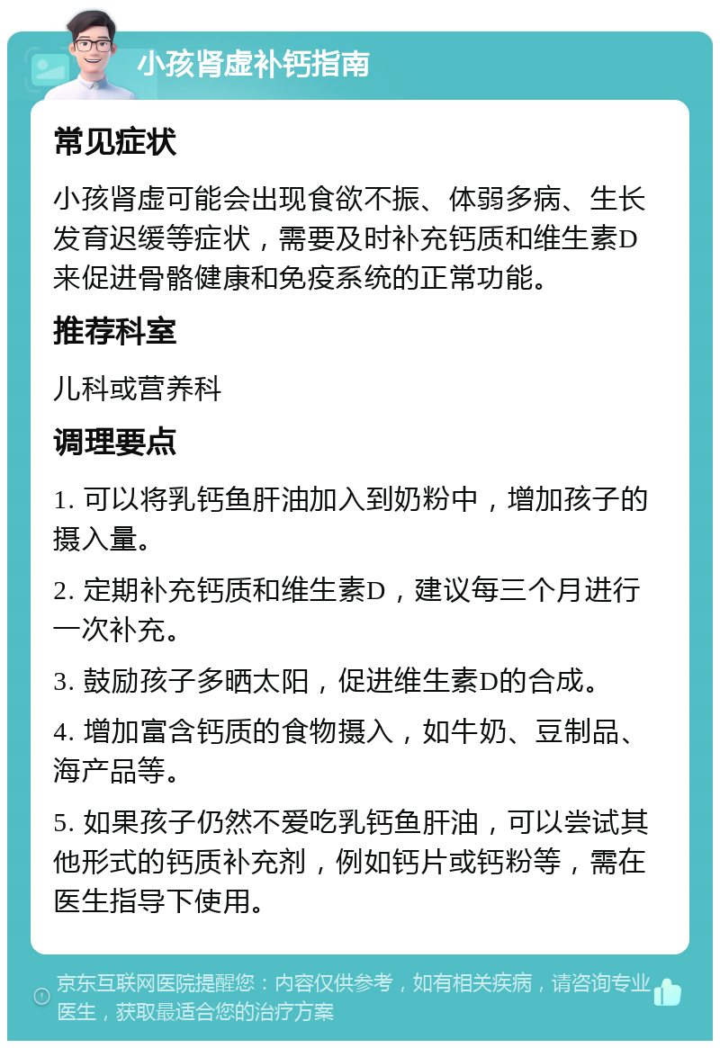 小孩肾虚补钙指南 常见症状 小孩肾虚可能会出现食欲不振、体弱多病、生长发育迟缓等症状，需要及时补充钙质和维生素D来促进骨骼健康和免疫系统的正常功能。 推荐科室 儿科或营养科 调理要点 1. 可以将乳钙鱼肝油加入到奶粉中，增加孩子的摄入量。 2. 定期补充钙质和维生素D，建议每三个月进行一次补充。 3. 鼓励孩子多晒太阳，促进维生素D的合成。 4. 增加富含钙质的食物摄入，如牛奶、豆制品、海产品等。 5. 如果孩子仍然不爱吃乳钙鱼肝油，可以尝试其他形式的钙质补充剂，例如钙片或钙粉等，需在医生指导下使用。