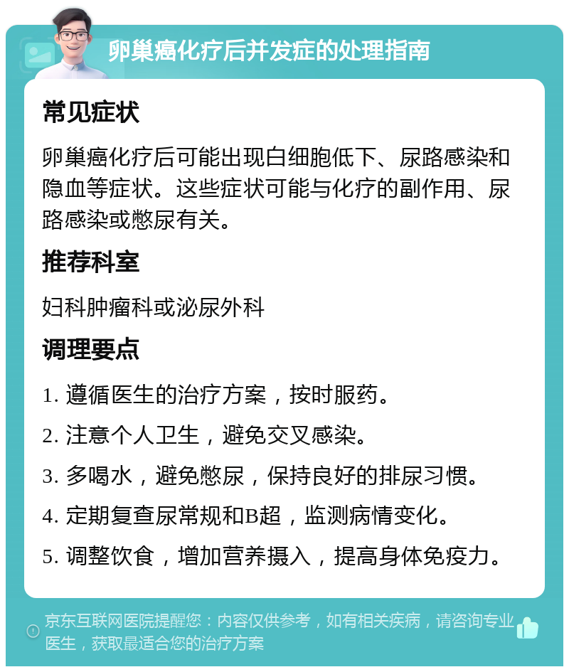 卵巢癌化疗后并发症的处理指南 常见症状 卵巢癌化疗后可能出现白细胞低下、尿路感染和隐血等症状。这些症状可能与化疗的副作用、尿路感染或憋尿有关。 推荐科室 妇科肿瘤科或泌尿外科 调理要点 1. 遵循医生的治疗方案，按时服药。 2. 注意个人卫生，避免交叉感染。 3. 多喝水，避免憋尿，保持良好的排尿习惯。 4. 定期复查尿常规和B超，监测病情变化。 5. 调整饮食，增加营养摄入，提高身体免疫力。