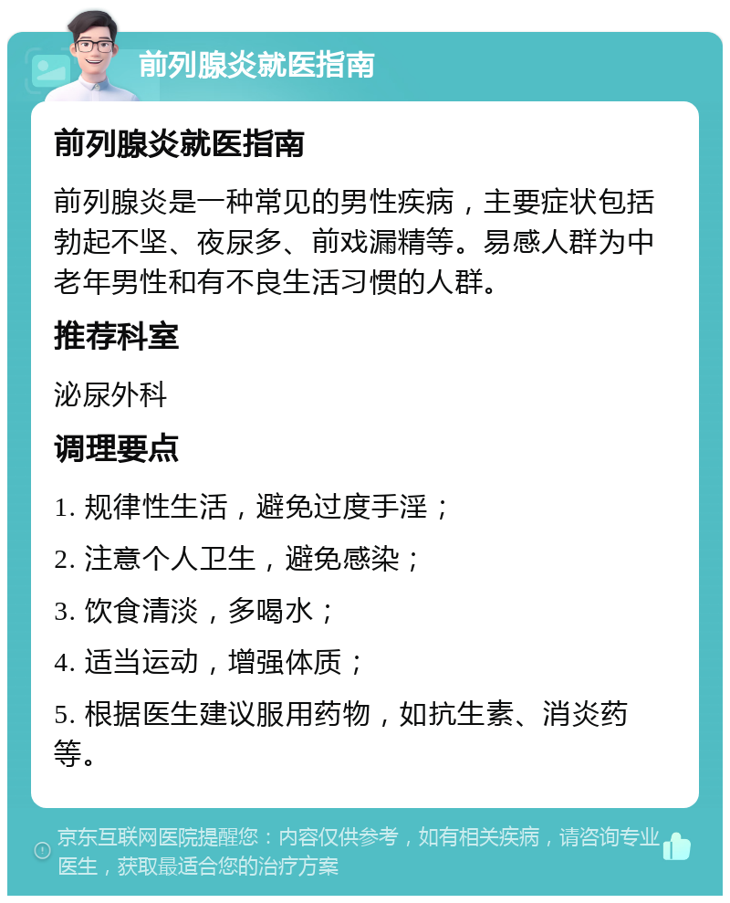 前列腺炎就医指南 前列腺炎就医指南 前列腺炎是一种常见的男性疾病，主要症状包括勃起不坚、夜尿多、前戏漏精等。易感人群为中老年男性和有不良生活习惯的人群。 推荐科室 泌尿外科 调理要点 1. 规律性生活，避免过度手淫； 2. 注意个人卫生，避免感染； 3. 饮食清淡，多喝水； 4. 适当运动，增强体质； 5. 根据医生建议服用药物，如抗生素、消炎药等。