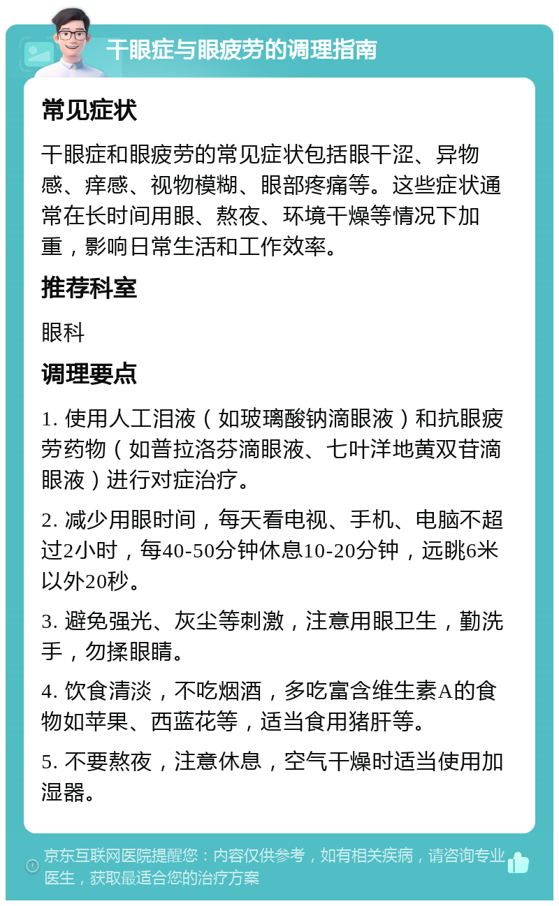 干眼症与眼疲劳的调理指南 常见症状 干眼症和眼疲劳的常见症状包括眼干涩、异物感、痒感、视物模糊、眼部疼痛等。这些症状通常在长时间用眼、熬夜、环境干燥等情况下加重，影响日常生活和工作效率。 推荐科室 眼科 调理要点 1. 使用人工泪液（如玻璃酸钠滴眼液）和抗眼疲劳药物（如普拉洛芬滴眼液、七叶洋地黄双苷滴眼液）进行对症治疗。 2. 减少用眼时间，每天看电视、手机、电脑不超过2小时，每40-50分钟休息10-20分钟，远眺6米以外20秒。 3. 避免强光、灰尘等刺激，注意用眼卫生，勤洗手，勿揉眼睛。 4. 饮食清淡，不吃烟酒，多吃富含维生素A的食物如苹果、西蓝花等，适当食用猪肝等。 5. 不要熬夜，注意休息，空气干燥时适当使用加湿器。