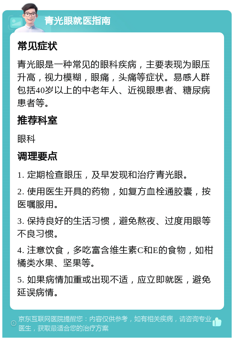 青光眼就医指南 常见症状 青光眼是一种常见的眼科疾病，主要表现为眼压升高，视力模糊，眼痛，头痛等症状。易感人群包括40岁以上的中老年人、近视眼患者、糖尿病患者等。 推荐科室 眼科 调理要点 1. 定期检查眼压，及早发现和治疗青光眼。 2. 使用医生开具的药物，如复方血栓通胶囊，按医嘱服用。 3. 保持良好的生活习惯，避免熬夜、过度用眼等不良习惯。 4. 注意饮食，多吃富含维生素C和E的食物，如柑橘类水果、坚果等。 5. 如果病情加重或出现不适，应立即就医，避免延误病情。