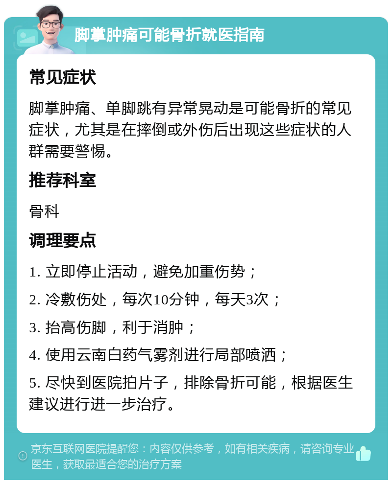 脚掌肿痛可能骨折就医指南 常见症状 脚掌肿痛、单脚跳有异常晃动是可能骨折的常见症状，尤其是在摔倒或外伤后出现这些症状的人群需要警惕。 推荐科室 骨科 调理要点 1. 立即停止活动，避免加重伤势； 2. 冷敷伤处，每次10分钟，每天3次； 3. 抬高伤脚，利于消肿； 4. 使用云南白药气雾剂进行局部喷洒； 5. 尽快到医院拍片子，排除骨折可能，根据医生建议进行进一步治疗。