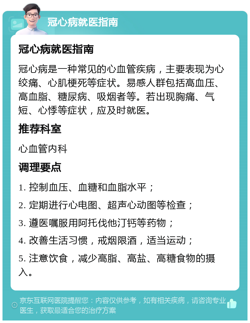 冠心病就医指南 冠心病就医指南 冠心病是一种常见的心血管疾病，主要表现为心绞痛、心肌梗死等症状。易感人群包括高血压、高血脂、糖尿病、吸烟者等。若出现胸痛、气短、心悸等症状，应及时就医。 推荐科室 心血管内科 调理要点 1. 控制血压、血糖和血脂水平； 2. 定期进行心电图、超声心动图等检查； 3. 遵医嘱服用阿托伐他汀钙等药物； 4. 改善生活习惯，戒烟限酒，适当运动； 5. 注意饮食，减少高脂、高盐、高糖食物的摄入。