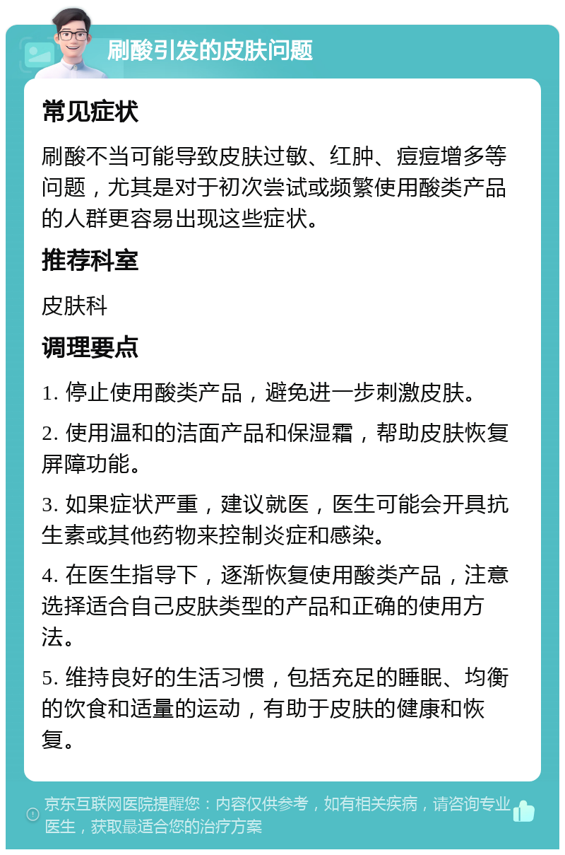 刷酸引发的皮肤问题 常见症状 刷酸不当可能导致皮肤过敏、红肿、痘痘增多等问题，尤其是对于初次尝试或频繁使用酸类产品的人群更容易出现这些症状。 推荐科室 皮肤科 调理要点 1. 停止使用酸类产品，避免进一步刺激皮肤。 2. 使用温和的洁面产品和保湿霜，帮助皮肤恢复屏障功能。 3. 如果症状严重，建议就医，医生可能会开具抗生素或其他药物来控制炎症和感染。 4. 在医生指导下，逐渐恢复使用酸类产品，注意选择适合自己皮肤类型的产品和正确的使用方法。 5. 维持良好的生活习惯，包括充足的睡眠、均衡的饮食和适量的运动，有助于皮肤的健康和恢复。