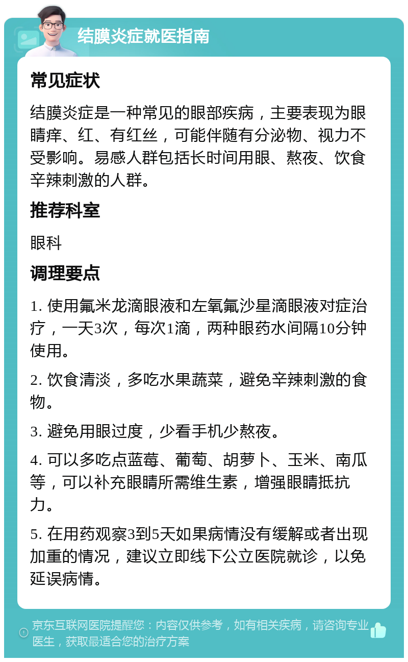 结膜炎症就医指南 常见症状 结膜炎症是一种常见的眼部疾病，主要表现为眼睛痒、红、有红丝，可能伴随有分泌物、视力不受影响。易感人群包括长时间用眼、熬夜、饮食辛辣刺激的人群。 推荐科室 眼科 调理要点 1. 使用氟米龙滴眼液和左氧氟沙星滴眼液对症治疗，一天3次，每次1滴，两种眼药水间隔10分钟使用。 2. 饮食清淡，多吃水果蔬菜，避免辛辣刺激的食物。 3. 避免用眼过度，少看手机少熬夜。 4. 可以多吃点蓝莓、葡萄、胡萝卜、玉米、南瓜等，可以补充眼睛所需维生素，增强眼睛抵抗力。 5. 在用药观察3到5天如果病情没有缓解或者出现加重的情况，建议立即线下公立医院就诊，以免延误病情。