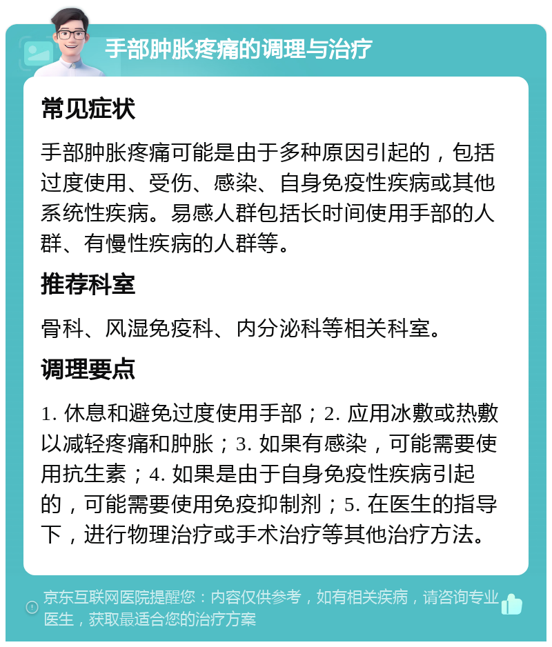 手部肿胀疼痛的调理与治疗 常见症状 手部肿胀疼痛可能是由于多种原因引起的，包括过度使用、受伤、感染、自身免疫性疾病或其他系统性疾病。易感人群包括长时间使用手部的人群、有慢性疾病的人群等。 推荐科室 骨科、风湿免疫科、内分泌科等相关科室。 调理要点 1. 休息和避免过度使用手部；2. 应用冰敷或热敷以减轻疼痛和肿胀；3. 如果有感染，可能需要使用抗生素；4. 如果是由于自身免疫性疾病引起的，可能需要使用免疫抑制剂；5. 在医生的指导下，进行物理治疗或手术治疗等其他治疗方法。