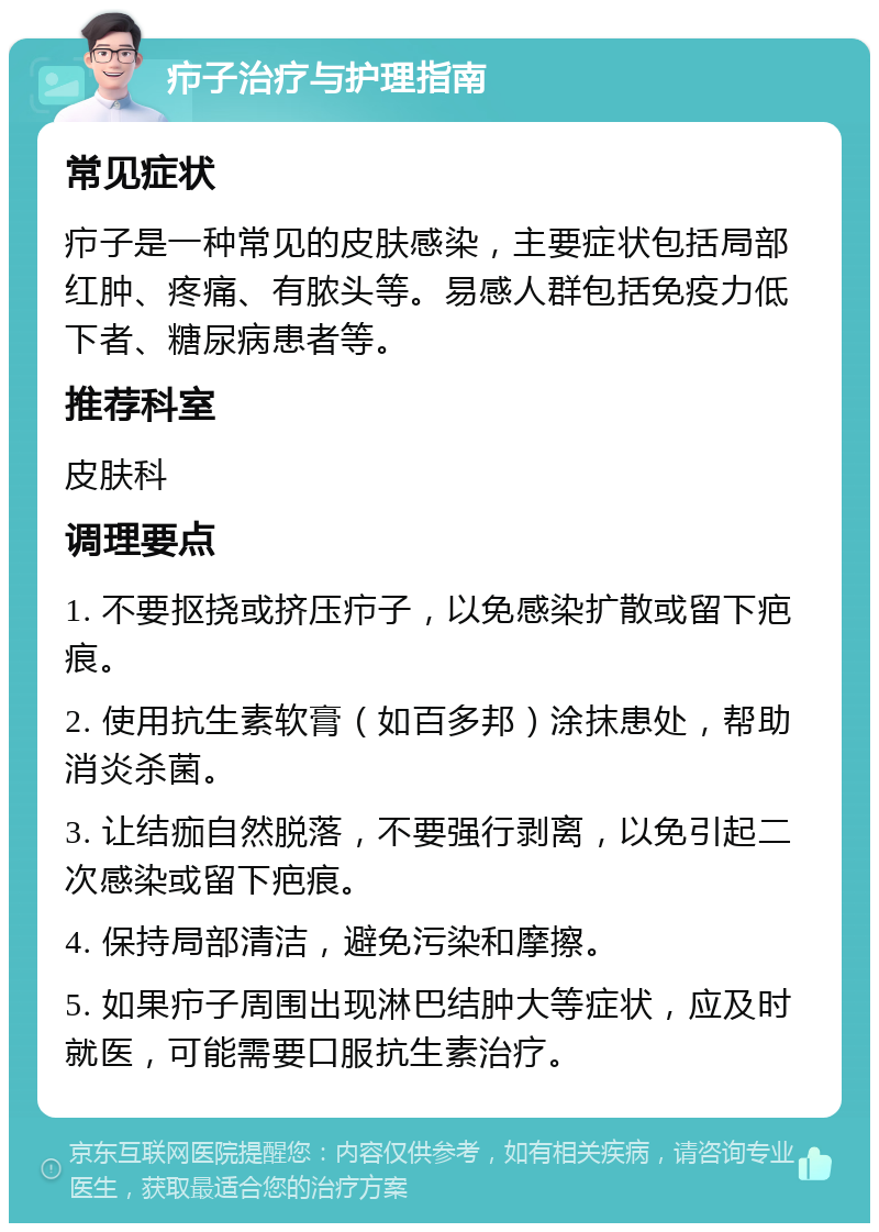 疖子治疗与护理指南 常见症状 疖子是一种常见的皮肤感染，主要症状包括局部红肿、疼痛、有脓头等。易感人群包括免疫力低下者、糖尿病患者等。 推荐科室 皮肤科 调理要点 1. 不要抠挠或挤压疖子，以免感染扩散或留下疤痕。 2. 使用抗生素软膏（如百多邦）涂抹患处，帮助消炎杀菌。 3. 让结痂自然脱落，不要强行剥离，以免引起二次感染或留下疤痕。 4. 保持局部清洁，避免污染和摩擦。 5. 如果疖子周围出现淋巴结肿大等症状，应及时就医，可能需要口服抗生素治疗。