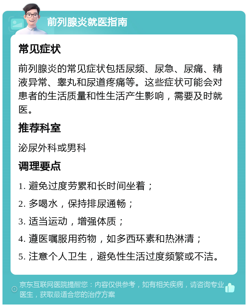 前列腺炎就医指南 常见症状 前列腺炎的常见症状包括尿频、尿急、尿痛、精液异常、睾丸和尿道疼痛等。这些症状可能会对患者的生活质量和性生活产生影响，需要及时就医。 推荐科室 泌尿外科或男科 调理要点 1. 避免过度劳累和长时间坐着； 2. 多喝水，保持排尿通畅； 3. 适当运动，增强体质； 4. 遵医嘱服用药物，如多西环素和热淋清； 5. 注意个人卫生，避免性生活过度频繁或不洁。