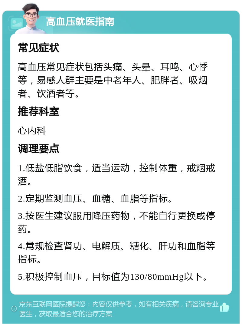 高血压就医指南 常见症状 高血压常见症状包括头痛、头晕、耳鸣、心悸等，易感人群主要是中老年人、肥胖者、吸烟者、饮酒者等。 推荐科室 心内科 调理要点 1.低盐低脂饮食，适当运动，控制体重，戒烟戒酒。 2.定期监测血压、血糖、血脂等指标。 3.按医生建议服用降压药物，不能自行更换或停药。 4.常规检查肾功、电解质、糖化、肝功和血脂等指标。 5.积极控制血压，目标值为130/80mmHg以下。