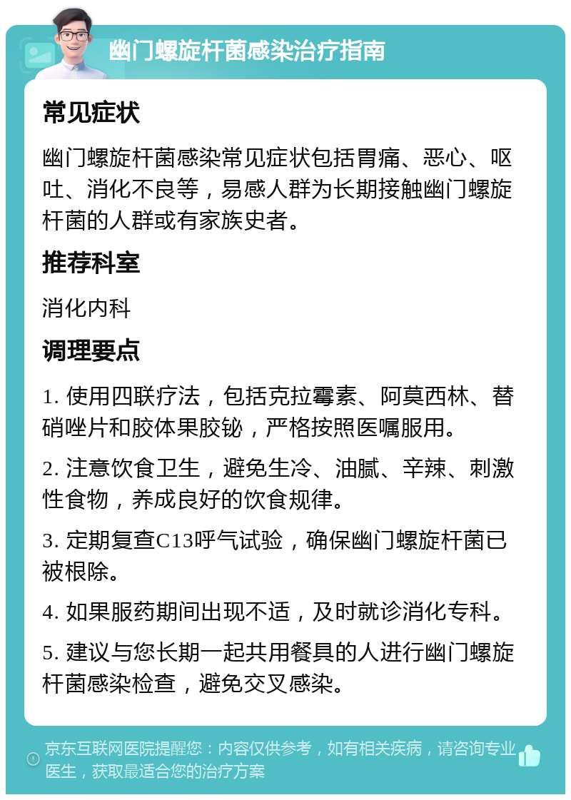 幽门螺旋杆菌感染治疗指南 常见症状 幽门螺旋杆菌感染常见症状包括胃痛、恶心、呕吐、消化不良等，易感人群为长期接触幽门螺旋杆菌的人群或有家族史者。 推荐科室 消化内科 调理要点 1. 使用四联疗法，包括克拉霉素、阿莫西林、替硝唑片和胶体果胶铋，严格按照医嘱服用。 2. 注意饮食卫生，避免生冷、油腻、辛辣、刺激性食物，养成良好的饮食规律。 3. 定期复查C13呼气试验，确保幽门螺旋杆菌已被根除。 4. 如果服药期间出现不适，及时就诊消化专科。 5. 建议与您长期一起共用餐具的人进行幽门螺旋杆菌感染检查，避免交叉感染。