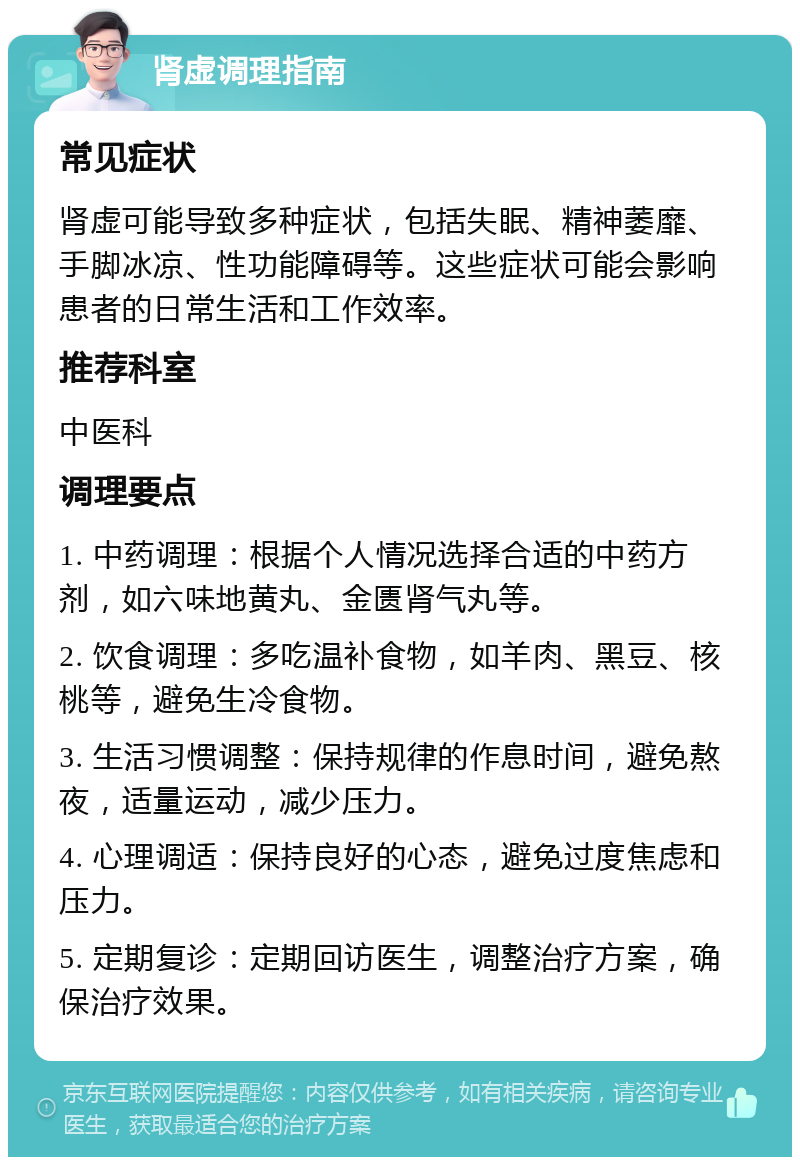 肾虚调理指南 常见症状 肾虚可能导致多种症状，包括失眠、精神萎靡、手脚冰凉、性功能障碍等。这些症状可能会影响患者的日常生活和工作效率。 推荐科室 中医科 调理要点 1. 中药调理：根据个人情况选择合适的中药方剂，如六味地黄丸、金匮肾气丸等。 2. 饮食调理：多吃温补食物，如羊肉、黑豆、核桃等，避免生冷食物。 3. 生活习惯调整：保持规律的作息时间，避免熬夜，适量运动，减少压力。 4. 心理调适：保持良好的心态，避免过度焦虑和压力。 5. 定期复诊：定期回访医生，调整治疗方案，确保治疗效果。