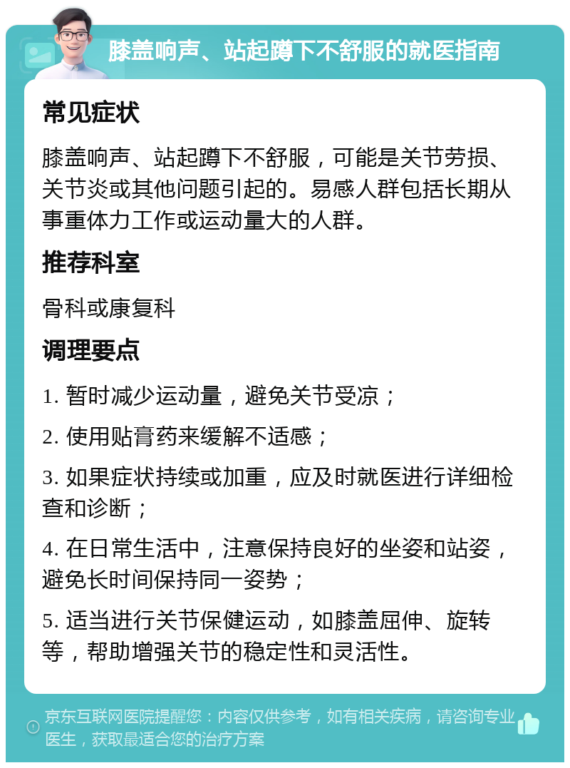 膝盖响声、站起蹲下不舒服的就医指南 常见症状 膝盖响声、站起蹲下不舒服，可能是关节劳损、关节炎或其他问题引起的。易感人群包括长期从事重体力工作或运动量大的人群。 推荐科室 骨科或康复科 调理要点 1. 暂时减少运动量，避免关节受凉； 2. 使用贴膏药来缓解不适感； 3. 如果症状持续或加重，应及时就医进行详细检查和诊断； 4. 在日常生活中，注意保持良好的坐姿和站姿，避免长时间保持同一姿势； 5. 适当进行关节保健运动，如膝盖屈伸、旋转等，帮助增强关节的稳定性和灵活性。