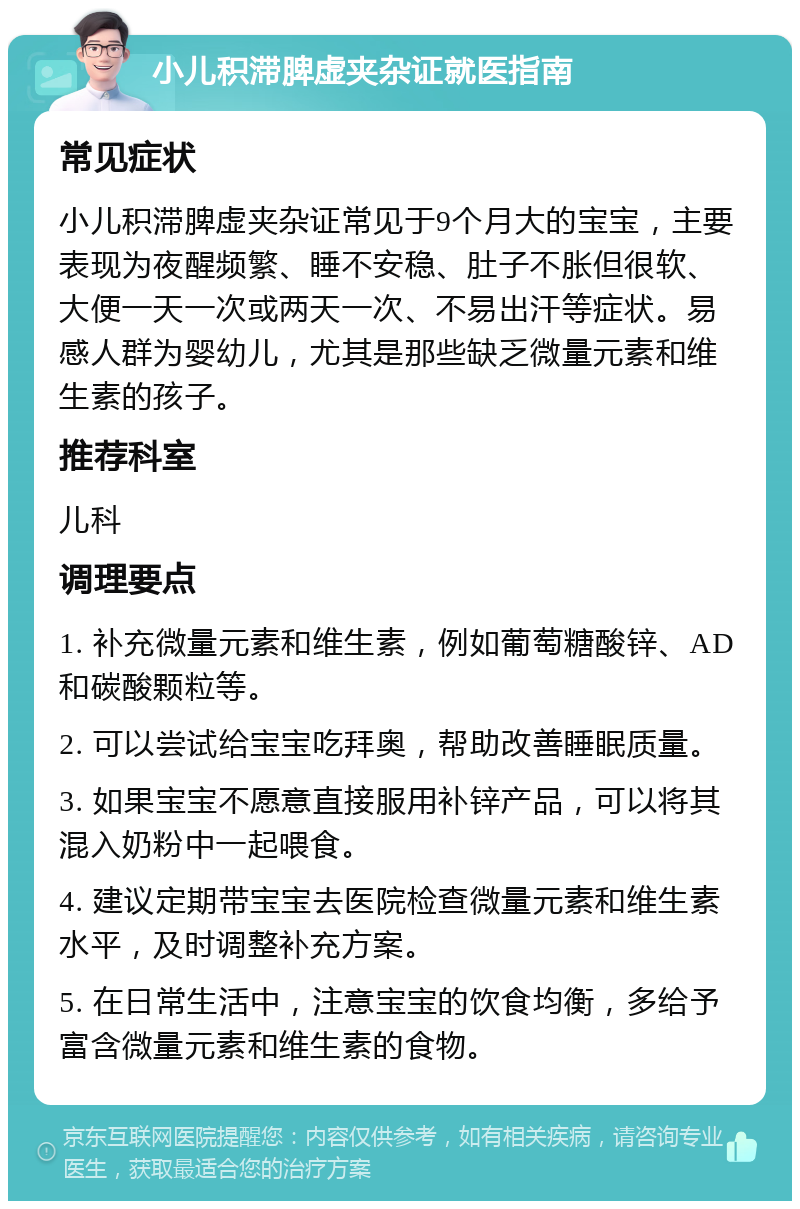 小儿积滞脾虚夹杂证就医指南 常见症状 小儿积滞脾虚夹杂证常见于9个月大的宝宝，主要表现为夜醒频繁、睡不安稳、肚子不胀但很软、大便一天一次或两天一次、不易出汗等症状。易感人群为婴幼儿，尤其是那些缺乏微量元素和维生素的孩子。 推荐科室 儿科 调理要点 1. 补充微量元素和维生素，例如葡萄糖酸锌、AD和碳酸颗粒等。 2. 可以尝试给宝宝吃拜奥，帮助改善睡眠质量。 3. 如果宝宝不愿意直接服用补锌产品，可以将其混入奶粉中一起喂食。 4. 建议定期带宝宝去医院检查微量元素和维生素水平，及时调整补充方案。 5. 在日常生活中，注意宝宝的饮食均衡，多给予富含微量元素和维生素的食物。