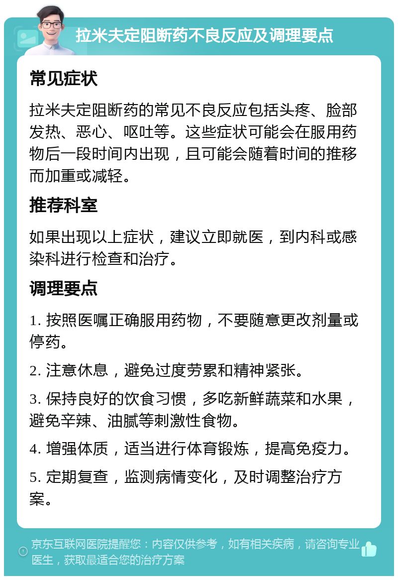 拉米夫定阻断药不良反应及调理要点 常见症状 拉米夫定阻断药的常见不良反应包括头疼、脸部发热、恶心、呕吐等。这些症状可能会在服用药物后一段时间内出现，且可能会随着时间的推移而加重或减轻。 推荐科室 如果出现以上症状，建议立即就医，到内科或感染科进行检查和治疗。 调理要点 1. 按照医嘱正确服用药物，不要随意更改剂量或停药。 2. 注意休息，避免过度劳累和精神紧张。 3. 保持良好的饮食习惯，多吃新鲜蔬菜和水果，避免辛辣、油腻等刺激性食物。 4. 增强体质，适当进行体育锻炼，提高免疫力。 5. 定期复查，监测病情变化，及时调整治疗方案。