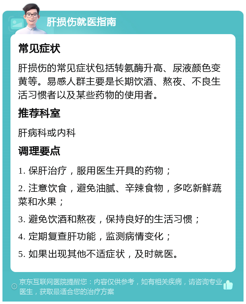 肝损伤就医指南 常见症状 肝损伤的常见症状包括转氨酶升高、尿液颜色变黄等。易感人群主要是长期饮酒、熬夜、不良生活习惯者以及某些药物的使用者。 推荐科室 肝病科或内科 调理要点 1. 保肝治疗，服用医生开具的药物； 2. 注意饮食，避免油腻、辛辣食物，多吃新鲜蔬菜和水果； 3. 避免饮酒和熬夜，保持良好的生活习惯； 4. 定期复查肝功能，监测病情变化； 5. 如果出现其他不适症状，及时就医。