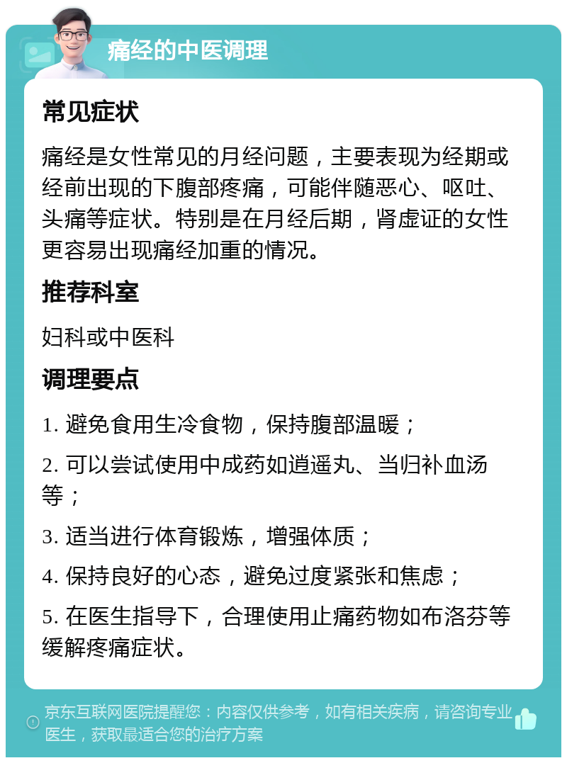 痛经的中医调理 常见症状 痛经是女性常见的月经问题，主要表现为经期或经前出现的下腹部疼痛，可能伴随恶心、呕吐、头痛等症状。特别是在月经后期，肾虚证的女性更容易出现痛经加重的情况。 推荐科室 妇科或中医科 调理要点 1. 避免食用生冷食物，保持腹部温暖； 2. 可以尝试使用中成药如逍遥丸、当归补血汤等； 3. 适当进行体育锻炼，增强体质； 4. 保持良好的心态，避免过度紧张和焦虑； 5. 在医生指导下，合理使用止痛药物如布洛芬等缓解疼痛症状。