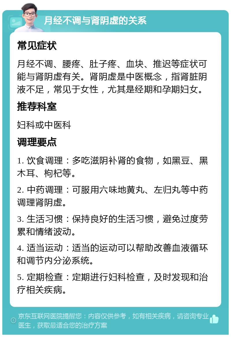 月经不调与肾阴虚的关系 常见症状 月经不调、腰疼、肚子疼、血块、推迟等症状可能与肾阴虚有关。肾阴虚是中医概念，指肾脏阴液不足，常见于女性，尤其是经期和孕期妇女。 推荐科室 妇科或中医科 调理要点 1. 饮食调理：多吃滋阴补肾的食物，如黑豆、黑木耳、枸杞等。 2. 中药调理：可服用六味地黄丸、左归丸等中药调理肾阴虚。 3. 生活习惯：保持良好的生活习惯，避免过度劳累和情绪波动。 4. 适当运动：适当的运动可以帮助改善血液循环和调节内分泌系统。 5. 定期检查：定期进行妇科检查，及时发现和治疗相关疾病。