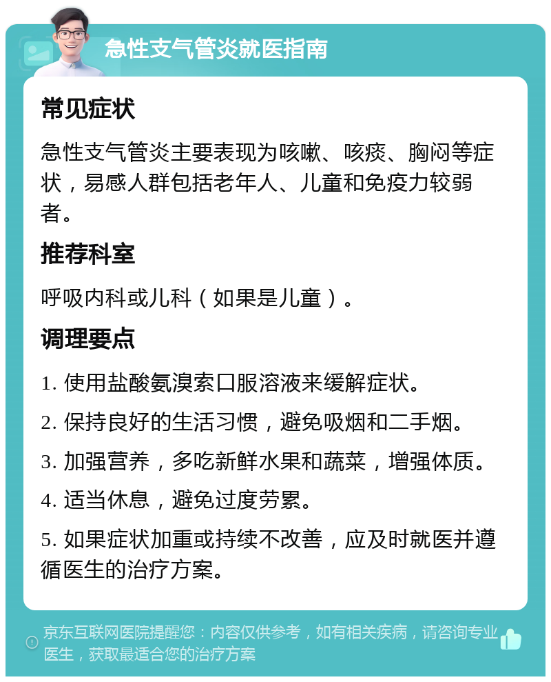 急性支气管炎就医指南 常见症状 急性支气管炎主要表现为咳嗽、咳痰、胸闷等症状，易感人群包括老年人、儿童和免疫力较弱者。 推荐科室 呼吸内科或儿科（如果是儿童）。 调理要点 1. 使用盐酸氨溴索口服溶液来缓解症状。 2. 保持良好的生活习惯，避免吸烟和二手烟。 3. 加强营养，多吃新鲜水果和蔬菜，增强体质。 4. 适当休息，避免过度劳累。 5. 如果症状加重或持续不改善，应及时就医并遵循医生的治疗方案。