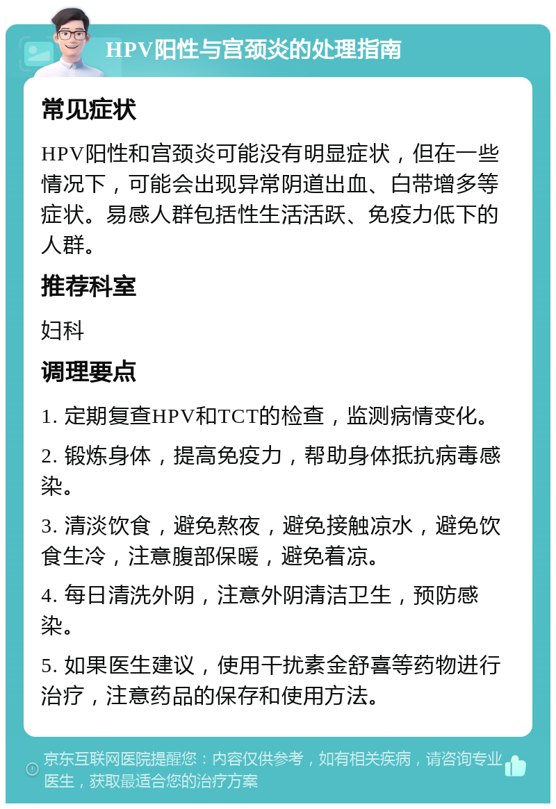 HPV阳性与宫颈炎的处理指南 常见症状 HPV阳性和宫颈炎可能没有明显症状，但在一些情况下，可能会出现异常阴道出血、白带增多等症状。易感人群包括性生活活跃、免疫力低下的人群。 推荐科室 妇科 调理要点 1. 定期复查HPV和TCT的检查，监测病情变化。 2. 锻炼身体，提高免疫力，帮助身体抵抗病毒感染。 3. 清淡饮食，避免熬夜，避免接触凉水，避免饮食生冷，注意腹部保暖，避免着凉。 4. 每日清洗外阴，注意外阴清洁卫生，预防感染。 5. 如果医生建议，使用干扰素金舒喜等药物进行治疗，注意药品的保存和使用方法。