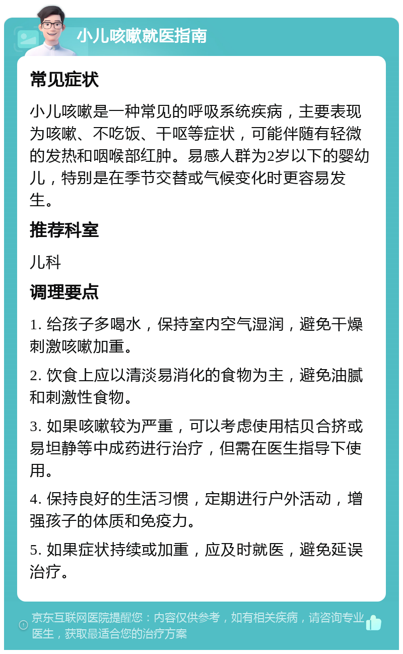 小儿咳嗽就医指南 常见症状 小儿咳嗽是一种常见的呼吸系统疾病，主要表现为咳嗽、不吃饭、干呕等症状，可能伴随有轻微的发热和咽喉部红肿。易感人群为2岁以下的婴幼儿，特别是在季节交替或气候变化时更容易发生。 推荐科室 儿科 调理要点 1. 给孩子多喝水，保持室内空气湿润，避免干燥刺激咳嗽加重。 2. 饮食上应以清淡易消化的食物为主，避免油腻和刺激性食物。 3. 如果咳嗽较为严重，可以考虑使用桔贝合挤或易坦静等中成药进行治疗，但需在医生指导下使用。 4. 保持良好的生活习惯，定期进行户外活动，增强孩子的体质和免疫力。 5. 如果症状持续或加重，应及时就医，避免延误治疗。