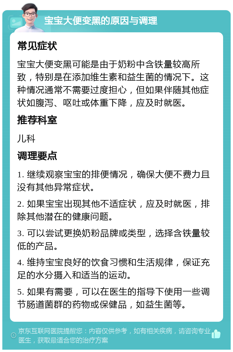 宝宝大便变黑的原因与调理 常见症状 宝宝大便变黑可能是由于奶粉中含铁量较高所致，特别是在添加维生素和益生菌的情况下。这种情况通常不需要过度担心，但如果伴随其他症状如腹泻、呕吐或体重下降，应及时就医。 推荐科室 儿科 调理要点 1. 继续观察宝宝的排便情况，确保大便不费力且没有其他异常症状。 2. 如果宝宝出现其他不适症状，应及时就医，排除其他潜在的健康问题。 3. 可以尝试更换奶粉品牌或类型，选择含铁量较低的产品。 4. 维持宝宝良好的饮食习惯和生活规律，保证充足的水分摄入和适当的运动。 5. 如果有需要，可以在医生的指导下使用一些调节肠道菌群的药物或保健品，如益生菌等。