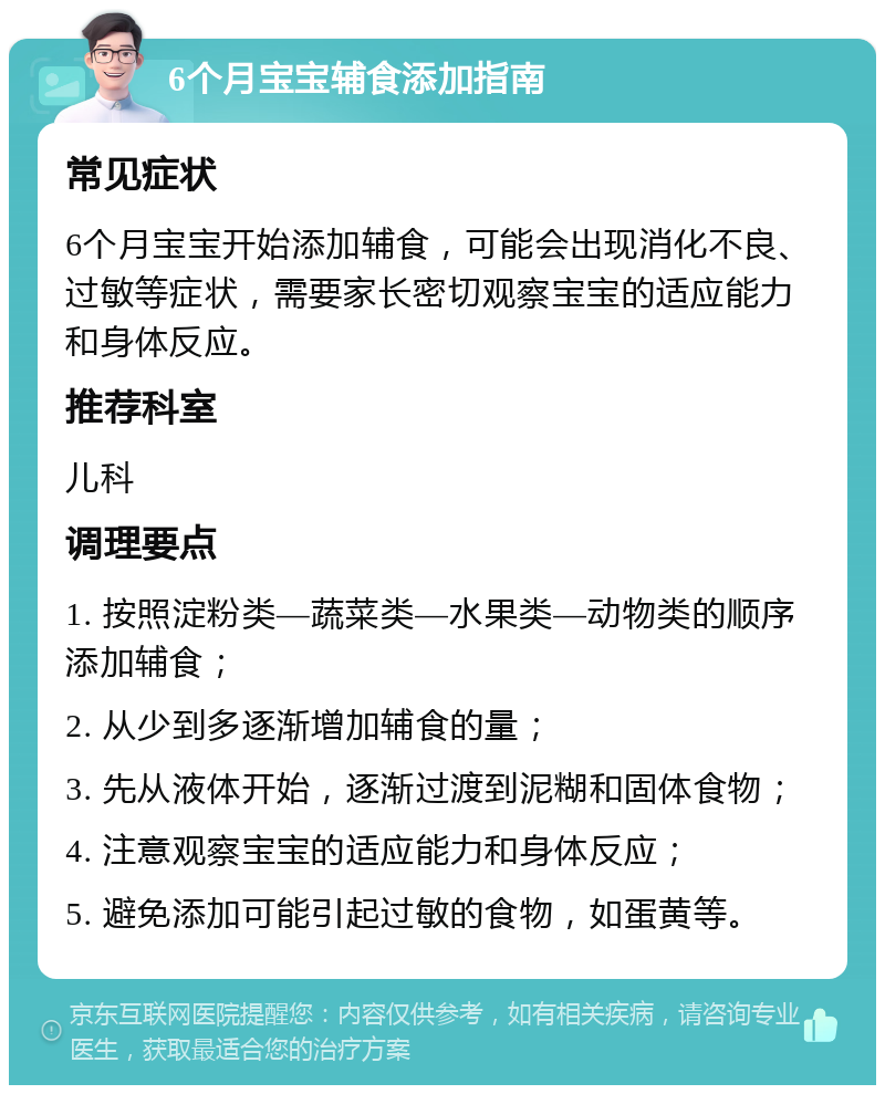 6个月宝宝辅食添加指南 常见症状 6个月宝宝开始添加辅食，可能会出现消化不良、过敏等症状，需要家长密切观察宝宝的适应能力和身体反应。 推荐科室 儿科 调理要点 1. 按照淀粉类—蔬菜类—水果类—动物类的顺序添加辅食； 2. 从少到多逐渐增加辅食的量； 3. 先从液体开始，逐渐过渡到泥糊和固体食物； 4. 注意观察宝宝的适应能力和身体反应； 5. 避免添加可能引起过敏的食物，如蛋黄等。