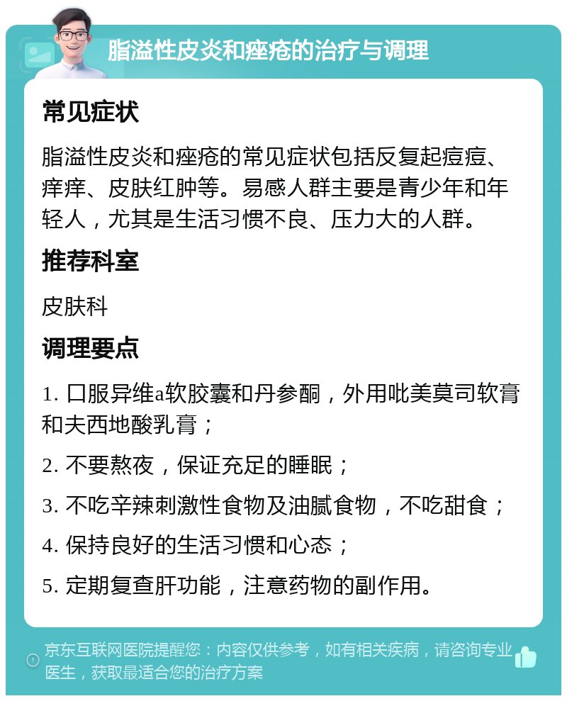 脂溢性皮炎和痤疮的治疗与调理 常见症状 脂溢性皮炎和痤疮的常见症状包括反复起痘痘、痒痒、皮肤红肿等。易感人群主要是青少年和年轻人，尤其是生活习惯不良、压力大的人群。 推荐科室 皮肤科 调理要点 1. 口服异维a软胶囊和丹参酮，外用吡美莫司软膏和夫西地酸乳膏； 2. 不要熬夜，保证充足的睡眠； 3. 不吃辛辣刺激性食物及油腻食物，不吃甜食； 4. 保持良好的生活习惯和心态； 5. 定期复查肝功能，注意药物的副作用。