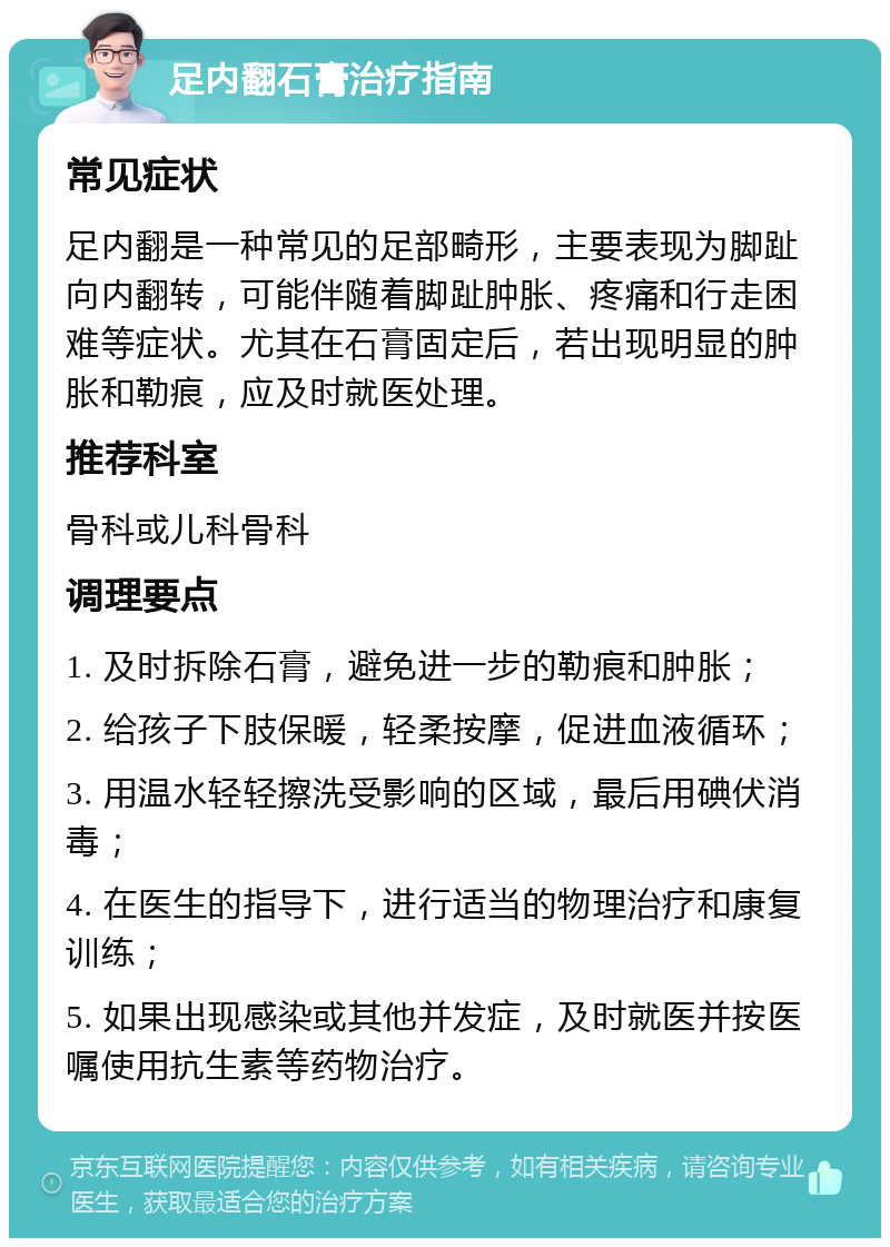 足内翻石膏治疗指南 常见症状 足内翻是一种常见的足部畸形，主要表现为脚趾向内翻转，可能伴随着脚趾肿胀、疼痛和行走困难等症状。尤其在石膏固定后，若出现明显的肿胀和勒痕，应及时就医处理。 推荐科室 骨科或儿科骨科 调理要点 1. 及时拆除石膏，避免进一步的勒痕和肿胀； 2. 给孩子下肢保暖，轻柔按摩，促进血液循环； 3. 用温水轻轻擦洗受影响的区域，最后用碘伏消毒； 4. 在医生的指导下，进行适当的物理治疗和康复训练； 5. 如果出现感染或其他并发症，及时就医并按医嘱使用抗生素等药物治疗。