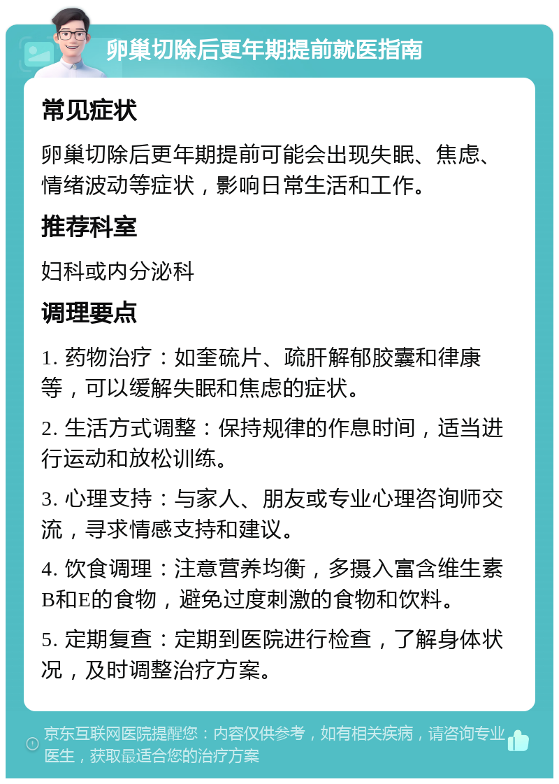 卵巢切除后更年期提前就医指南 常见症状 卵巢切除后更年期提前可能会出现失眠、焦虑、情绪波动等症状，影响日常生活和工作。 推荐科室 妇科或内分泌科 调理要点 1. 药物治疗：如奎硫片、疏肝解郁胶囊和律康等，可以缓解失眠和焦虑的症状。 2. 生活方式调整：保持规律的作息时间，适当进行运动和放松训练。 3. 心理支持：与家人、朋友或专业心理咨询师交流，寻求情感支持和建议。 4. 饮食调理：注意营养均衡，多摄入富含维生素B和E的食物，避免过度刺激的食物和饮料。 5. 定期复查：定期到医院进行检查，了解身体状况，及时调整治疗方案。