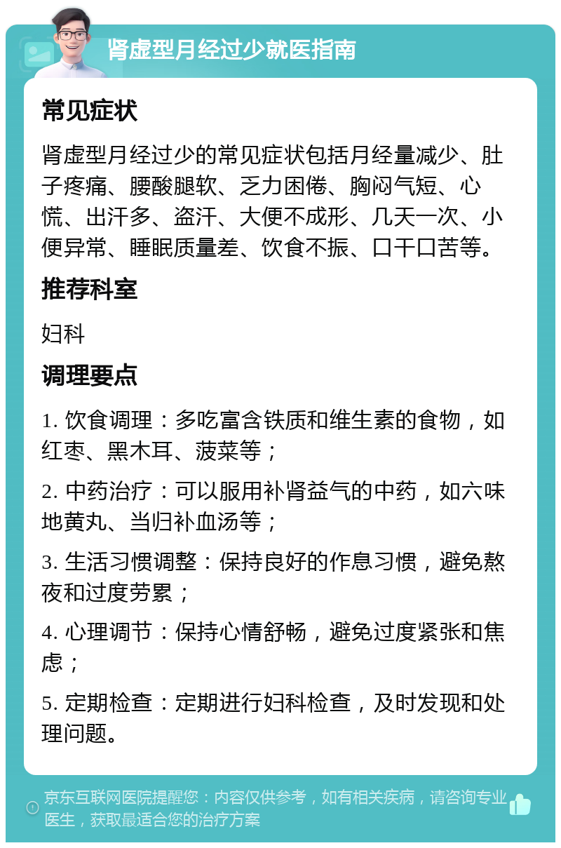 肾虚型月经过少就医指南 常见症状 肾虚型月经过少的常见症状包括月经量减少、肚子疼痛、腰酸腿软、乏力困倦、胸闷气短、心慌、出汗多、盗汗、大便不成形、几天一次、小便异常、睡眠质量差、饮食不振、口干口苦等。 推荐科室 妇科 调理要点 1. 饮食调理：多吃富含铁质和维生素的食物，如红枣、黑木耳、菠菜等； 2. 中药治疗：可以服用补肾益气的中药，如六味地黄丸、当归补血汤等； 3. 生活习惯调整：保持良好的作息习惯，避免熬夜和过度劳累； 4. 心理调节：保持心情舒畅，避免过度紧张和焦虑； 5. 定期检查：定期进行妇科检查，及时发现和处理问题。