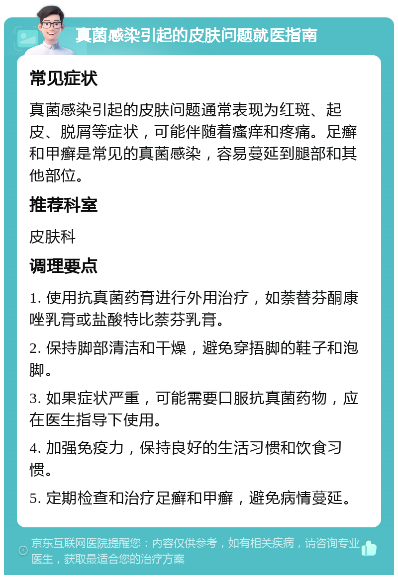 真菌感染引起的皮肤问题就医指南 常见症状 真菌感染引起的皮肤问题通常表现为红斑、起皮、脱屑等症状，可能伴随着瘙痒和疼痛。足癣和甲癣是常见的真菌感染，容易蔓延到腿部和其他部位。 推荐科室 皮肤科 调理要点 1. 使用抗真菌药膏进行外用治疗，如萘替芬酮康唑乳膏或盐酸特比萘芬乳膏。 2. 保持脚部清洁和干燥，避免穿捂脚的鞋子和泡脚。 3. 如果症状严重，可能需要口服抗真菌药物，应在医生指导下使用。 4. 加强免疫力，保持良好的生活习惯和饮食习惯。 5. 定期检查和治疗足癣和甲癣，避免病情蔓延。