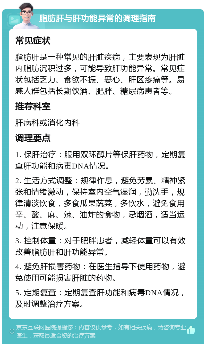 脂肪肝与肝功能异常的调理指南 常见症状 脂肪肝是一种常见的肝脏疾病，主要表现为肝脏内脂肪沉积过多，可能导致肝功能异常。常见症状包括乏力、食欲不振、恶心、肝区疼痛等。易感人群包括长期饮酒、肥胖、糖尿病患者等。 推荐科室 肝病科或消化内科 调理要点 1. 保肝治疗：服用双环醇片等保肝药物，定期复查肝功能和病毒DNA情况。 2. 生活方式调整：规律作息，避免劳累、精神紧张和情绪激动，保持室内空气湿润，勤洗手，规律清淡饮食，多食瓜果蔬菜，多饮水，避免食用辛、酸、麻、辣、油炸的食物，忌烟酒，适当运动，注意保暖。 3. 控制体重：对于肥胖患者，减轻体重可以有效改善脂肪肝和肝功能异常。 4. 避免肝损害药物：在医生指导下使用药物，避免使用可能损害肝脏的药物。 5. 定期复查：定期复查肝功能和病毒DNA情况，及时调整治疗方案。