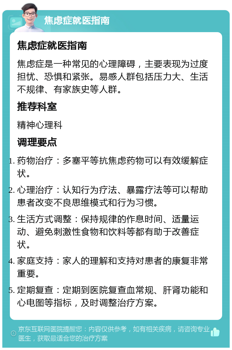 焦虑症就医指南 焦虑症就医指南 焦虑症是一种常见的心理障碍，主要表现为过度担忧、恐惧和紧张。易感人群包括压力大、生活不规律、有家族史等人群。 推荐科室 精神心理科 调理要点 药物治疗：多塞平等抗焦虑药物可以有效缓解症状。 心理治疗：认知行为疗法、暴露疗法等可以帮助患者改变不良思维模式和行为习惯。 生活方式调整：保持规律的作息时间、适量运动、避免刺激性食物和饮料等都有助于改善症状。 家庭支持：家人的理解和支持对患者的康复非常重要。 定期复查：定期到医院复查血常规、肝肾功能和心电图等指标，及时调整治疗方案。