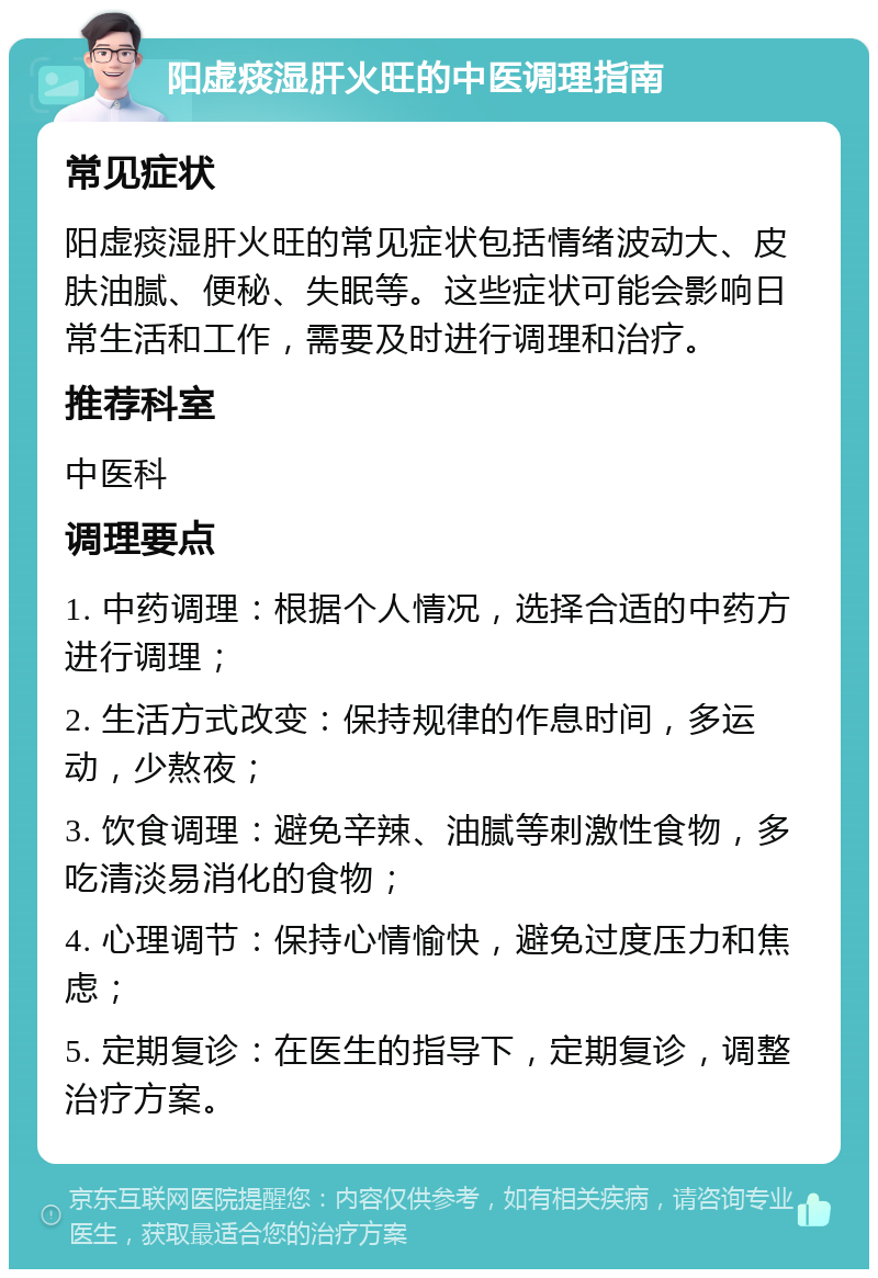 阳虚痰湿肝火旺的中医调理指南 常见症状 阳虚痰湿肝火旺的常见症状包括情绪波动大、皮肤油腻、便秘、失眠等。这些症状可能会影响日常生活和工作，需要及时进行调理和治疗。 推荐科室 中医科 调理要点 1. 中药调理：根据个人情况，选择合适的中药方进行调理； 2. 生活方式改变：保持规律的作息时间，多运动，少熬夜； 3. 饮食调理：避免辛辣、油腻等刺激性食物，多吃清淡易消化的食物； 4. 心理调节：保持心情愉快，避免过度压力和焦虑； 5. 定期复诊：在医生的指导下，定期复诊，调整治疗方案。