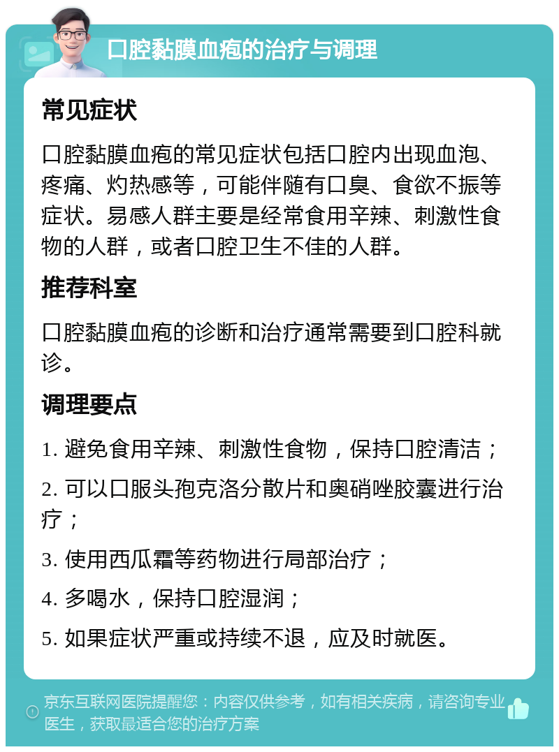 口腔黏膜血疱的治疗与调理 常见症状 口腔黏膜血疱的常见症状包括口腔内出现血泡、疼痛、灼热感等，可能伴随有口臭、食欲不振等症状。易感人群主要是经常食用辛辣、刺激性食物的人群，或者口腔卫生不佳的人群。 推荐科室 口腔黏膜血疱的诊断和治疗通常需要到口腔科就诊。 调理要点 1. 避免食用辛辣、刺激性食物，保持口腔清洁； 2. 可以口服头孢克洛分散片和奥硝唑胶囊进行治疗； 3. 使用西瓜霜等药物进行局部治疗； 4. 多喝水，保持口腔湿润； 5. 如果症状严重或持续不退，应及时就医。