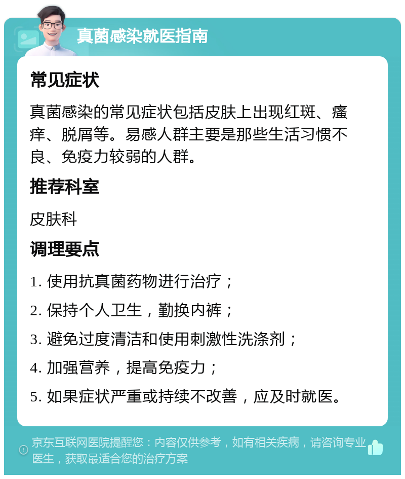 真菌感染就医指南 常见症状 真菌感染的常见症状包括皮肤上出现红斑、瘙痒、脱屑等。易感人群主要是那些生活习惯不良、免疫力较弱的人群。 推荐科室 皮肤科 调理要点 1. 使用抗真菌药物进行治疗； 2. 保持个人卫生，勤换内裤； 3. 避免过度清洁和使用刺激性洗涤剂； 4. 加强营养，提高免疫力； 5. 如果症状严重或持续不改善，应及时就医。