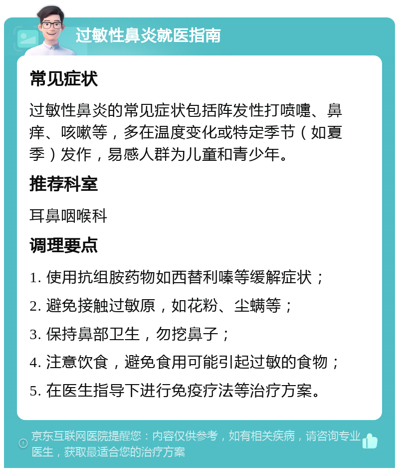 过敏性鼻炎就医指南 常见症状 过敏性鼻炎的常见症状包括阵发性打喷嚏、鼻痒、咳嗽等，多在温度变化或特定季节（如夏季）发作，易感人群为儿童和青少年。 推荐科室 耳鼻咽喉科 调理要点 1. 使用抗组胺药物如西替利嗪等缓解症状； 2. 避免接触过敏原，如花粉、尘螨等； 3. 保持鼻部卫生，勿挖鼻子； 4. 注意饮食，避免食用可能引起过敏的食物； 5. 在医生指导下进行免疫疗法等治疗方案。