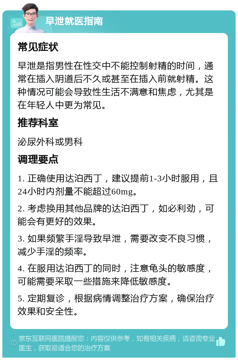 早泄就医指南 常见症状 早泄是指男性在性交中不能控制射精的时间，通常在插入阴道后不久或甚至在插入前就射精。这种情况可能会导致性生活不满意和焦虑，尤其是在年轻人中更为常见。 推荐科室 泌尿外科或男科 调理要点 1. 正确使用达泊西丁，建议提前1-3小时服用，且24小时内剂量不能超过60mg。 2. 考虑换用其他品牌的达泊西丁，如必利劲，可能会有更好的效果。 3. 如果频繁手淫导致早泄，需要改变不良习惯，减少手淫的频率。 4. 在服用达泊西丁的同时，注意龟头的敏感度，可能需要采取一些措施来降低敏感度。 5. 定期复诊，根据病情调整治疗方案，确保治疗效果和安全性。