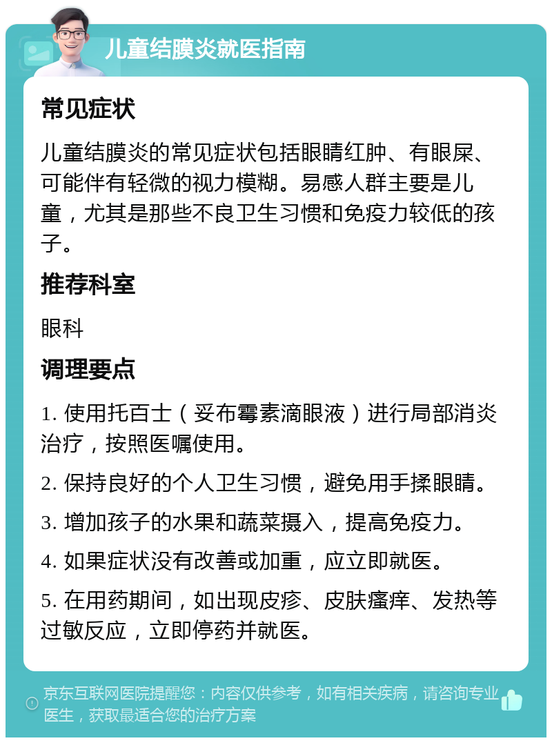 儿童结膜炎就医指南 常见症状 儿童结膜炎的常见症状包括眼睛红肿、有眼屎、可能伴有轻微的视力模糊。易感人群主要是儿童，尤其是那些不良卫生习惯和免疫力较低的孩子。 推荐科室 眼科 调理要点 1. 使用托百士（妥布霉素滴眼液）进行局部消炎治疗，按照医嘱使用。 2. 保持良好的个人卫生习惯，避免用手揉眼睛。 3. 增加孩子的水果和蔬菜摄入，提高免疫力。 4. 如果症状没有改善或加重，应立即就医。 5. 在用药期间，如出现皮疹、皮肤瘙痒、发热等过敏反应，立即停药并就医。