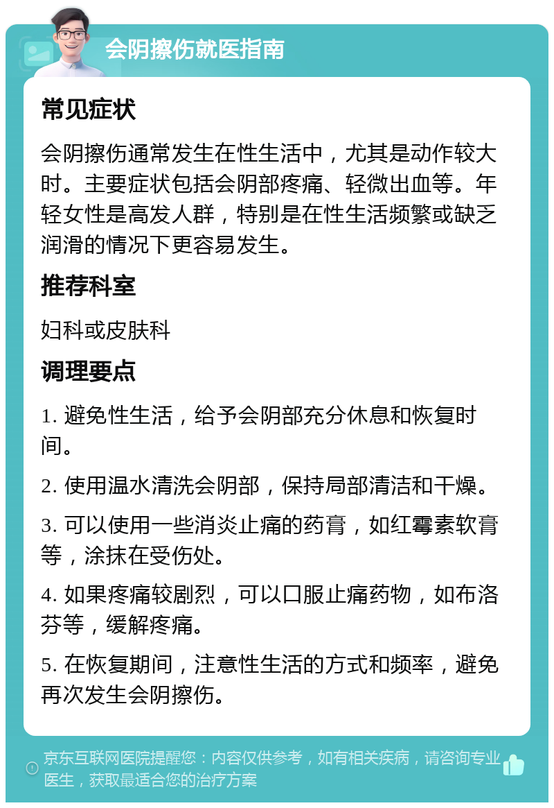 会阴擦伤就医指南 常见症状 会阴擦伤通常发生在性生活中，尤其是动作较大时。主要症状包括会阴部疼痛、轻微出血等。年轻女性是高发人群，特别是在性生活频繁或缺乏润滑的情况下更容易发生。 推荐科室 妇科或皮肤科 调理要点 1. 避免性生活，给予会阴部充分休息和恢复时间。 2. 使用温水清洗会阴部，保持局部清洁和干燥。 3. 可以使用一些消炎止痛的药膏，如红霉素软膏等，涂抹在受伤处。 4. 如果疼痛较剧烈，可以口服止痛药物，如布洛芬等，缓解疼痛。 5. 在恢复期间，注意性生活的方式和频率，避免再次发生会阴擦伤。