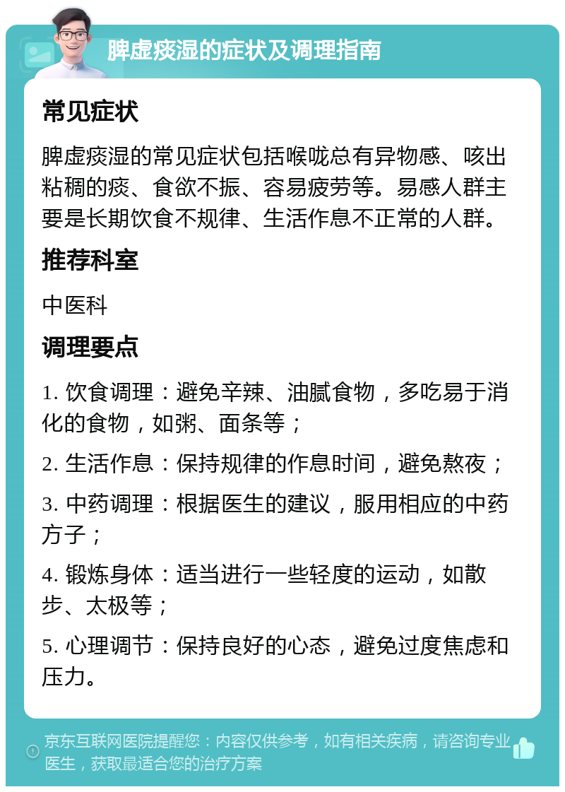 脾虚痰湿的症状及调理指南 常见症状 脾虚痰湿的常见症状包括喉咙总有异物感、咳出粘稠的痰、食欲不振、容易疲劳等。易感人群主要是长期饮食不规律、生活作息不正常的人群。 推荐科室 中医科 调理要点 1. 饮食调理：避免辛辣、油腻食物，多吃易于消化的食物，如粥、面条等； 2. 生活作息：保持规律的作息时间，避免熬夜； 3. 中药调理：根据医生的建议，服用相应的中药方子； 4. 锻炼身体：适当进行一些轻度的运动，如散步、太极等； 5. 心理调节：保持良好的心态，避免过度焦虑和压力。