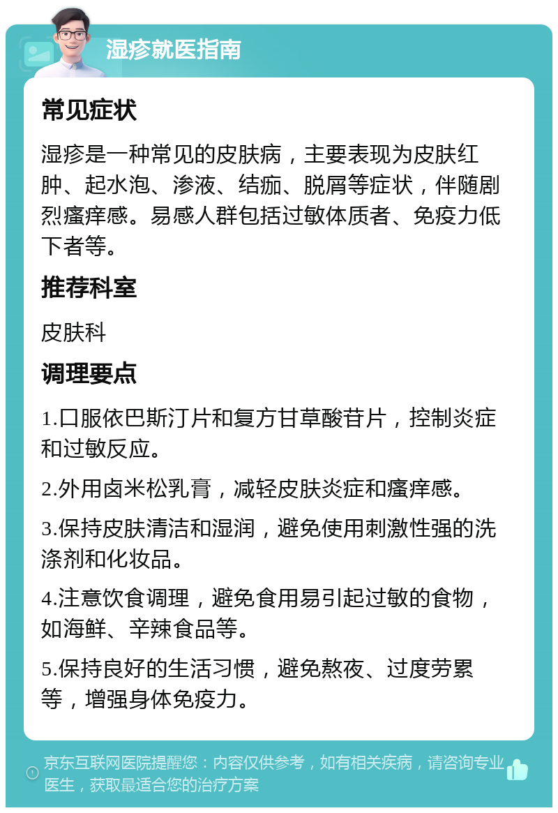 湿疹就医指南 常见症状 湿疹是一种常见的皮肤病，主要表现为皮肤红肿、起水泡、渗液、结痂、脱屑等症状，伴随剧烈瘙痒感。易感人群包括过敏体质者、免疫力低下者等。 推荐科室 皮肤科 调理要点 1.口服依巴斯汀片和复方甘草酸苷片，控制炎症和过敏反应。 2.外用卤米松乳膏，减轻皮肤炎症和瘙痒感。 3.保持皮肤清洁和湿润，避免使用刺激性强的洗涤剂和化妆品。 4.注意饮食调理，避免食用易引起过敏的食物，如海鲜、辛辣食品等。 5.保持良好的生活习惯，避免熬夜、过度劳累等，增强身体免疫力。