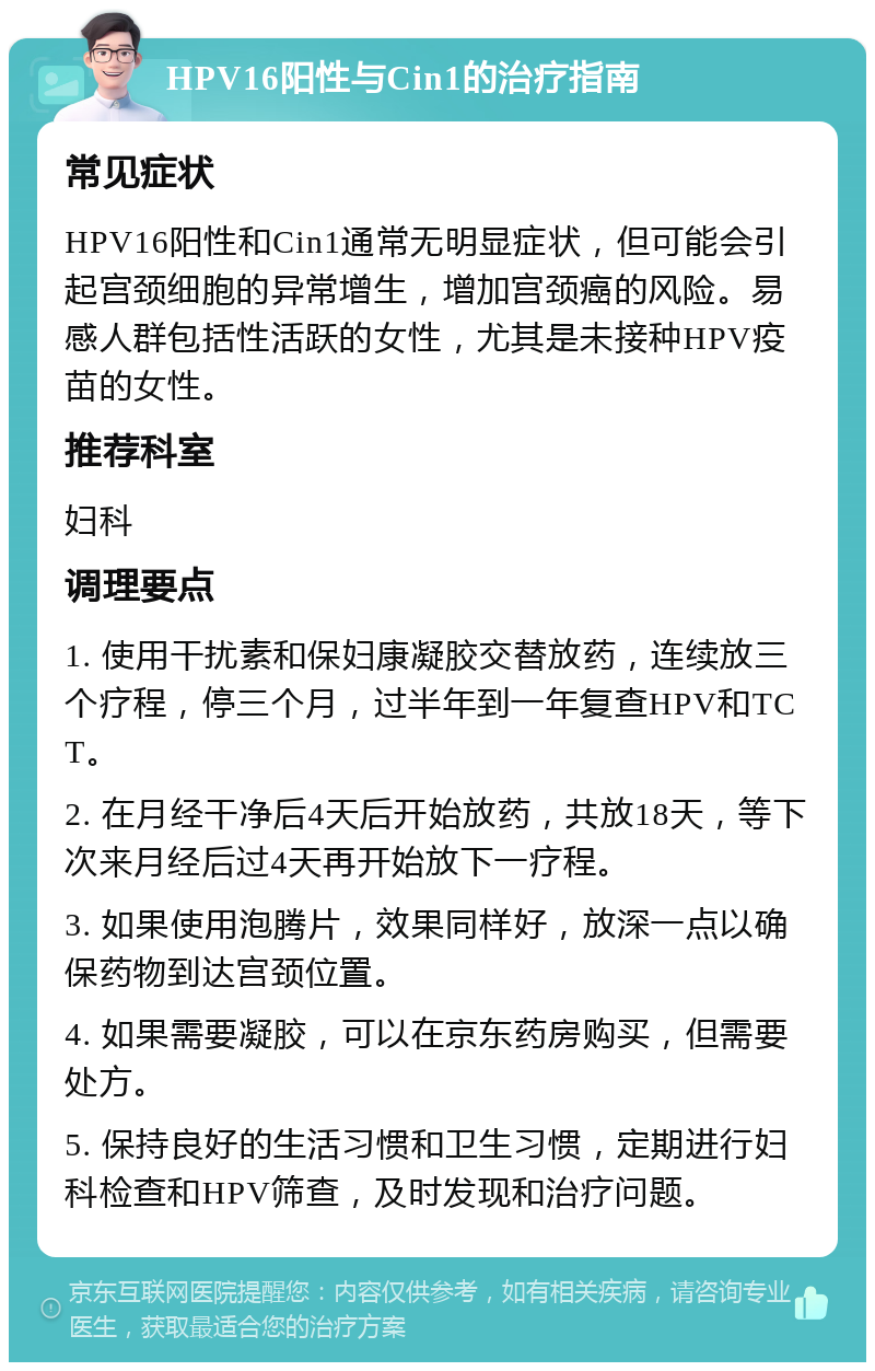 HPV16阳性与Cin1的治疗指南 常见症状 HPV16阳性和Cin1通常无明显症状，但可能会引起宫颈细胞的异常增生，增加宫颈癌的风险。易感人群包括性活跃的女性，尤其是未接种HPV疫苗的女性。 推荐科室 妇科 调理要点 1. 使用干扰素和保妇康凝胶交替放药，连续放三个疗程，停三个月，过半年到一年复查HPV和TCT。 2. 在月经干净后4天后开始放药，共放18天，等下次来月经后过4天再开始放下一疗程。 3. 如果使用泡腾片，效果同样好，放深一点以确保药物到达宫颈位置。 4. 如果需要凝胶，可以在京东药房购买，但需要处方。 5. 保持良好的生活习惯和卫生习惯，定期进行妇科检查和HPV筛查，及时发现和治疗问题。