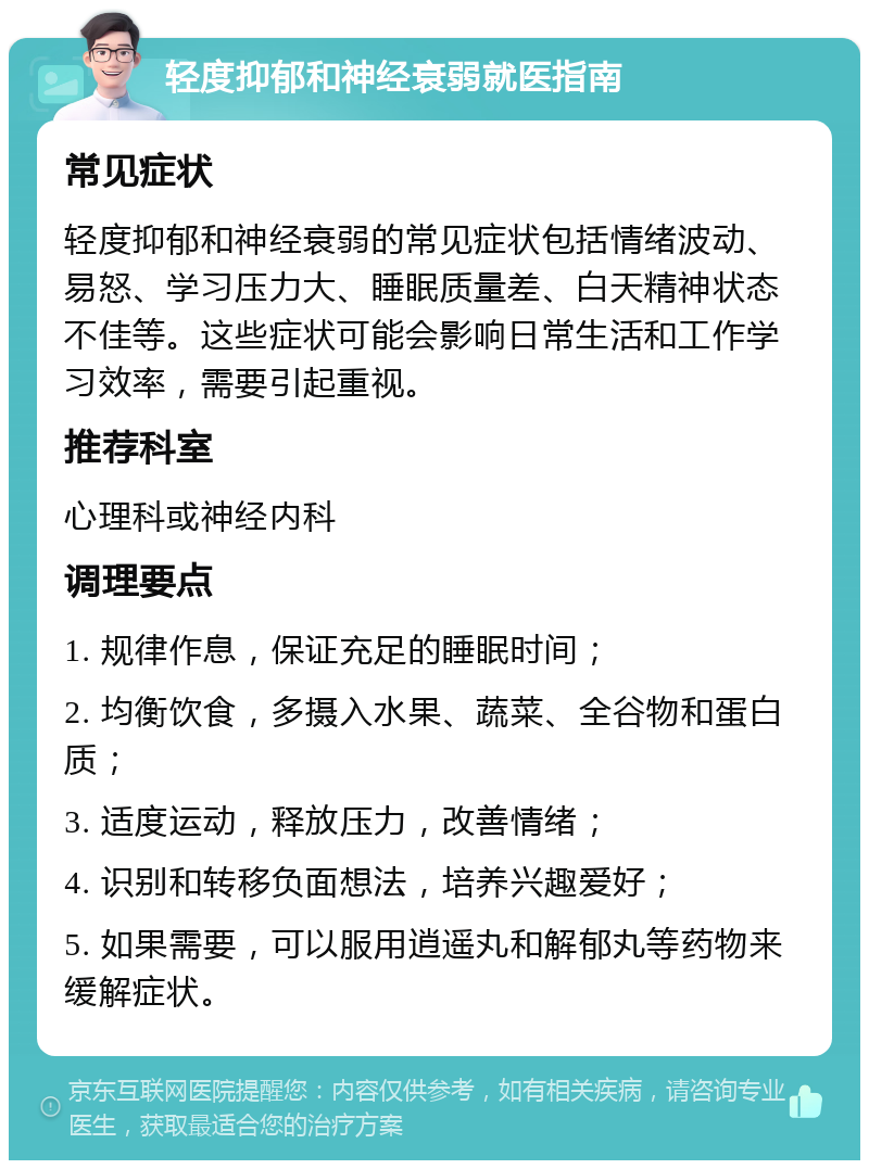 轻度抑郁和神经衰弱就医指南 常见症状 轻度抑郁和神经衰弱的常见症状包括情绪波动、易怒、学习压力大、睡眠质量差、白天精神状态不佳等。这些症状可能会影响日常生活和工作学习效率，需要引起重视。 推荐科室 心理科或神经内科 调理要点 1. 规律作息，保证充足的睡眠时间； 2. 均衡饮食，多摄入水果、蔬菜、全谷物和蛋白质； 3. 适度运动，释放压力，改善情绪； 4. 识别和转移负面想法，培养兴趣爱好； 5. 如果需要，可以服用逍遥丸和解郁丸等药物来缓解症状。