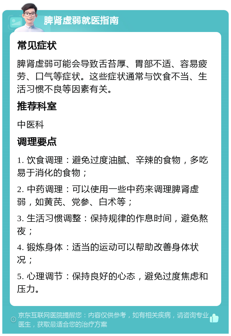 脾肾虚弱就医指南 常见症状 脾肾虚弱可能会导致舌苔厚、胃部不适、容易疲劳、口气等症状。这些症状通常与饮食不当、生活习惯不良等因素有关。 推荐科室 中医科 调理要点 1. 饮食调理：避免过度油腻、辛辣的食物，多吃易于消化的食物； 2. 中药调理：可以使用一些中药来调理脾肾虚弱，如黄芪、党参、白术等； 3. 生活习惯调整：保持规律的作息时间，避免熬夜； 4. 锻炼身体：适当的运动可以帮助改善身体状况； 5. 心理调节：保持良好的心态，避免过度焦虑和压力。